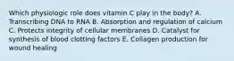 Which physiologic role does vitamin C play in the body? A. Transcribing DNA to RNA B. Absorption and regulation of calcium C. Protects integrity of cellular membranes D. Catalyst for synthesis of blood clotting factors E. Collagen production for wound healing