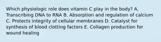 Which physiologic role does vitamin C play in the body? A. Transcribing DNA to RNA B. Absorption and regulation of calcium C. Protects integrity of cellular membranes D. Catalyst for synthesis of blood clotting factors E. Collagen production for wound healing