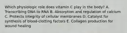 Which physiologic role does vitamin C play in the body? A. Transcribing DNA to RNA B. Absorption and regulation of calcium C. Protects integrity of cellular membranes D. Catalyst for synthesis of blood-clotting factors E. Collagen production for wound healing