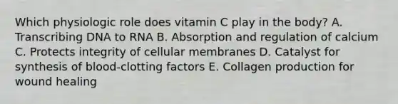 Which physiologic role does vitamin C play in the body? A. Transcribing DNA to RNA B. Absorption and regulation of calcium C. Protects integrity of cellular membranes D. Catalyst for synthesis of blood-clotting factors E. Collagen production for wound healing