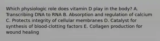 Which physiologic role does vitamin D play in the body? A. Transcribing DNA to RNA B. Absorption and regulation of calcium C. Protects integrity of cellular membranes D. Catalyst for synthesis of blood-clotting factors E. Collagen production for wound healing