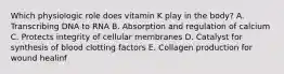 Which physiologic role does vitamin K play in the body? A. Transcribing DNA to RNA B. Absorption and regulation of calcium C. Protects integrity of cellular membranes D. Catalyst for synthesis of blood clotting factors E. Collagen production for wound healinf