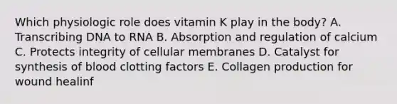 Which physiologic role does vitamin K play in the body? A. Transcribing DNA to RNA B. Absorption and regulation of calcium C. Protects integrity of cellular membranes D. Catalyst for synthesis of blood clotting factors E. Collagen production for wound healinf