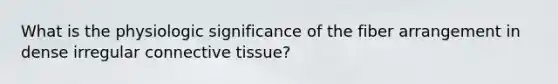 What is the physiologic significance of the fiber arrangement in dense irregular <a href='https://www.questionai.com/knowledge/kYDr0DHyc8-connective-tissue' class='anchor-knowledge'>connective tissue</a>?