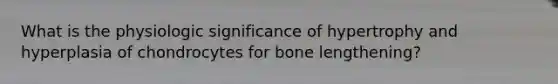 What is the physiologic significance of hypertrophy and hyperplasia of chondrocytes for bone lengthening?