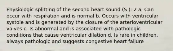 Physiologic splitting of the second heart sound (S ): 2 a. Can occur with respiration and is normal b. Occurs with ventricular systole and is generated by the closure of the arterioventricular valves c. Is abnormal and is associated with pathologic conditions that cause ventricular dilation d. Is rare in children, always pathologic and suggests congestive heart failure