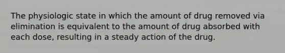 The physiologic state in which the amount of drug removed via elimination is equivalent to the amount of drug absorbed with each dose, resulting in a steady action of the drug.