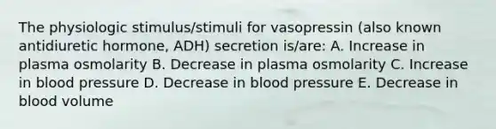 The physiologic stimulus/stimuli for vasopressin (also known antidiuretic hormone, ADH) secretion is/are: A. Increase in plasma osmolarity B. Decrease in plasma osmolarity C. Increase in blood pressure D. Decrease in blood pressure E. Decrease in blood volume