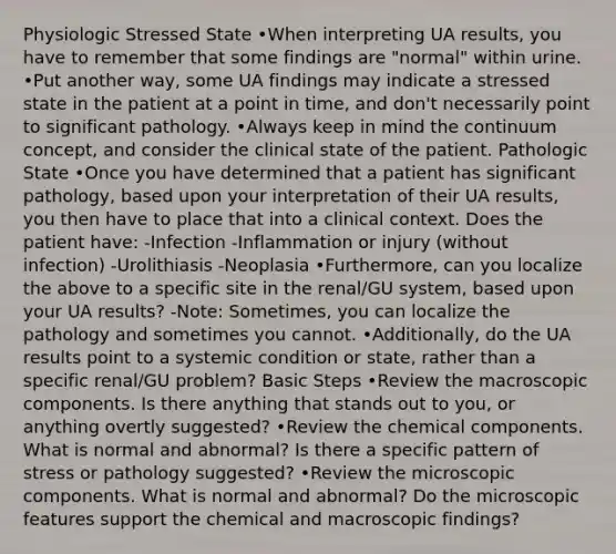 Physiologic Stressed State •When interpreting UA results, you have to remember that some findings are "normal" within urine. •Put another way, some UA findings may indicate a stressed state in the patient at a point in time, and don't necessarily point to significant pathology. •Always keep in mind the continuum concept, and consider the clinical state of the patient. Pathologic State •Once you have determined that a patient has significant pathology, based upon your interpretation of their UA results, you then have to place that into a clinical context. Does the patient have: -Infection -Inflammation or injury (without infection) -Urolithiasis -Neoplasia •Furthermore, can you localize the above to a specific site in the renal/GU system, based upon your UA results? -Note: Sometimes, you can localize the pathology and sometimes you cannot. •Additionally, do the UA results point to a systemic condition or state, rather than a specific renal/GU problem? Basic Steps •Review the macroscopic components. Is there anything that stands out to you, or anything overtly suggested? •Review the chemical components. What is normal and abnormal? Is there a specific pattern of stress or pathology suggested? •Review the microscopic components. What is normal and abnormal? Do the microscopic features support the chemical and macroscopic findings?