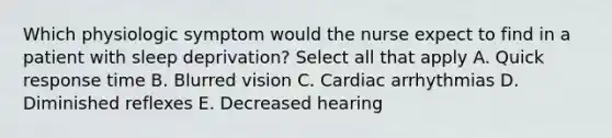 Which physiologic symptom would the nurse expect to find in a patient with sleep deprivation? Select all that apply A. Quick response time B. Blurred vision C. Cardiac arrhythmias D. Diminished reflexes E. Decreased hearing