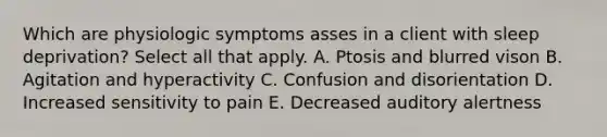 Which are physiologic symptoms asses in a client with sleep deprivation? Select all that apply. A. Ptosis and blurred vison B. Agitation and hyperactivity C. Confusion and disorientation D. Increased sensitivity to pain E. Decreased auditory alertness