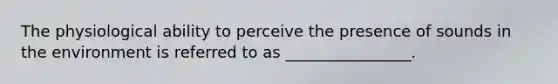 The physiological ability to perceive the presence of sounds in the environment is referred to as ________________.