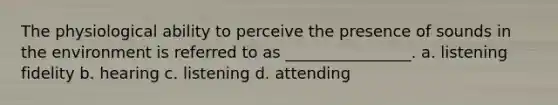 The physiological ability to perceive the presence of sounds in the environment is referred to as ________________. a. listening fidelity b. hearing c. listening d. attending