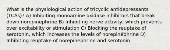 What is the physiological action of tricyclic antidepressants (TCAs)? A) Inhibiting monoamine oxidase inhibitors that break down norepinephrine B) Inhibiting nerve activity, which prevents over excitability or stimulation C) Blocking the reuptake of serotonin, which increases the levels of norepinephrine D) Inhibiting reuptake of norepinephrine and serotonin