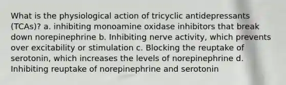 What is the physiological action of tricyclic antidepressants (TCAs)? a. inhibiting monoamine oxidase inhibitors that break down norepinephrine b. Inhibiting nerve activity, which prevents over excitability or stimulation c. Blocking the reuptake of serotonin, which increases the levels of norepinephrine d. Inhibiting reuptake of norepinephrine and serotonin