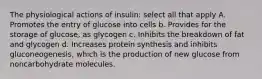 The physiological actions of insulin: select all that apply A. Promotes the entry of glucose into cells b. Provides for the storage of glucose, as glycogen c. Inhibits the breakdown of fat and glycogen d. Increases protein synthesis and inhibits gluconeogenesis, which is the production of new glucose from noncarbohydrate molecules.