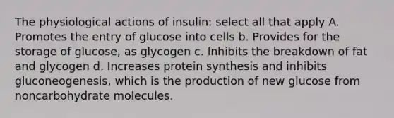 The physiological actions of insulin: select all that apply A. Promotes the entry of glucose into cells b. Provides for the storage of glucose, as glycogen c. Inhibits the breakdown of fat and glycogen d. Increases protein synthesis and inhibits gluconeogenesis, which is the production of new glucose from noncarbohydrate molecules.