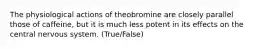 The physiological actions of theobromine are closely parallel those of caffeine, but it is much less potent in its effects on the central nervous system. (True/False)