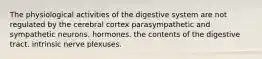 The physiological activities of the digestive system are not regulated by the cerebral cortex parasympathetic and sympathetic neurons. hormones. the contents of the digestive tract. intrinsic nerve plexuses.