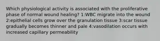 Which physiological activity is associated with the proliferative phase of normal wound healing? 1:WBC migrate into the wound 2:epithelial cells grow over the granulation tissue 3:scar tissue gradually becomes thinner and pale 4:vasodilation occurs with increased capillary permeability