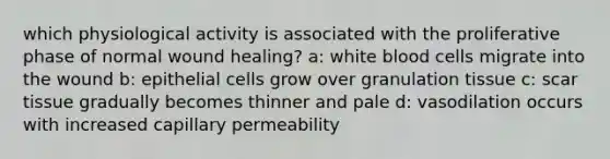 which physiological activity is associated with the proliferative phase of normal wound healing? a: white blood cells migrate into the wound b: epithelial cells grow over granulation tissue c: scar tissue gradually becomes thinner and pale d: vasodilation occurs with increased capillary permeability