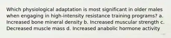 Which physiological adaptation is most significant in older males when engaging in high-intensity resistance training programs? a. Increased bone mineral density b. Increased muscular strength c. Decreased muscle mass d. Increased anabolic hormone activity