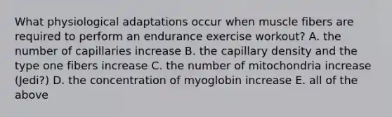 What physiological adaptations occur when muscle fibers are required to perform an endurance exercise workout? A. the number of capillaries increase B. the capillary density and the type one fibers increase C. the number of mitochondria increase (Jedi?) D. the concentration of myoglobin increase E. all of the above