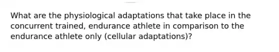 What are the physiological adaptations that take place in the concurrent trained, endurance athlete in comparison to the endurance athlete only (cellular adaptations)?