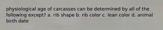 physiological age of carcasses can be determined by all of the following except? a. rib shape b. rib color c. lean color d. animal birth date