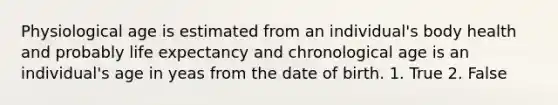 Physiological age is estimated from an individual's body health and probably life expectancy and chronological age is an individual's age in yeas from the date of birth. 1. True 2. False