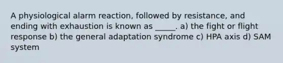 A physiological alarm reaction, followed by resistance, and ending with exhaustion is known as _____. a) the fight or flight response b) the general adaptation syndrome c) HPA axis d) SAM system