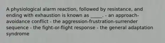 A physiological alarm reaction, followed by resistance, and ending with exhaustion is known as _____. - an approach-avoidance conflict - the aggression-frustration-surrender sequence - the fight-or-flight response - the general adaptation syndrome