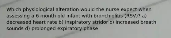 Which physiological alteration would the nurse expect when assessing a 6 month old infant with bronchiolitis (RSV)? a) decreased heart rate b) inspiratory stridor c) increased breath sounds d) prolonged expiratory phase