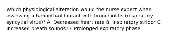 Which physiological alteration would the nurse expect when assessing a 6-month-old infant with bronchiolitis (respiratory syncytial virus)? A. Decreased heart rate B. Inspiratory stridor C. Increased breath sounds D. Prolonged expiratory phase