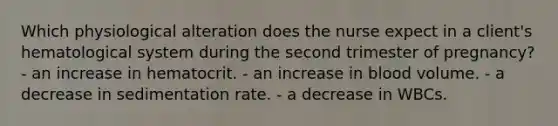 Which physiological alteration does the nurse expect in a client's hematological system during the second trimester of pregnancy? - an increase in hematocrit. - an increase in blood volume. - a decrease in sedimentation rate. - a decrease in WBCs.