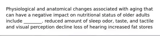 Physiological and anatomical changes associated with aging that can have a negative impact on nutritional status of older adults include ________. reduced amount of sleep odor, taste, and tactile and visual perception decline loss of hearing increased fat stores