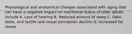 Physiological and anatomical changes associated with aging that can have a negative impact on nutritional status of older adults include A. Loss of hearing B. Reduced amount of sleep C. Odor, taste, and tactile and visual perception decline D. Increased fat stores