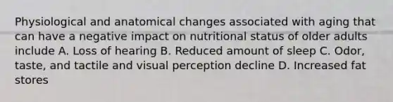 Physiological and anatomical changes associated with aging that can have a negative impact on nutritional status of older adults include A. Loss of hearing B. Reduced amount of sleep C. Odor, taste, and tactile and visual perception decline D. Increased fat stores