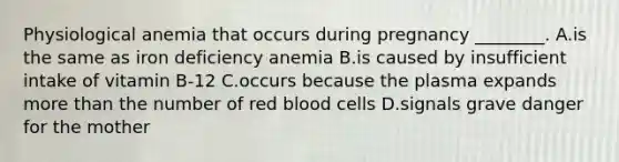 Physiological anemia that occurs during pregnancy ________. A.is the same as iron deficiency anemia B.is caused by insufficient intake of vitamin B-12 C.occurs because the plasma expands more than the number of red blood cells D.signals grave danger for the mother