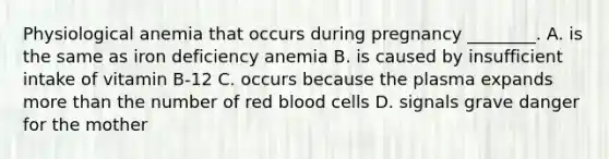 Physiological anemia that occurs during pregnancy ________. A. is the same as iron deficiency anemia B. is caused by insufficient intake of vitamin B-12 C. occurs because the plasma expands more than the number of red blood cells D. signals grave danger for the mother