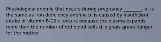 Physiological anemia that occurs during pregnancy ________. a. is the same as iron deficiency anemia b. is caused by insufficient intake of vitamin B-12 c. occurs because the plasma expands more than the number of red blood cells d. signals grave danger for the mother