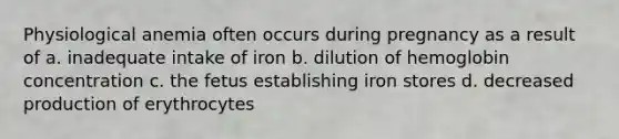 Physiological anemia often occurs during pregnancy as a result of a. inadequate intake of iron b. dilution of hemoglobin concentration c. the fetus establishing iron stores d. decreased production of erythrocytes