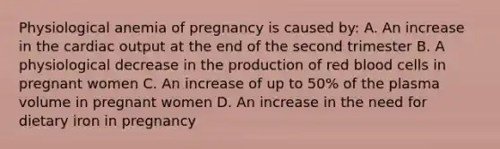 Physiological anemia of pregnancy is caused by: A. An increase in the cardiac output at the end of the second trimester B. A physiological decrease in the production of red blood cells in pregnant women C. An increase of up to 50% of the plasma volume in pregnant women D. An increase in the need for dietary iron in pregnancy