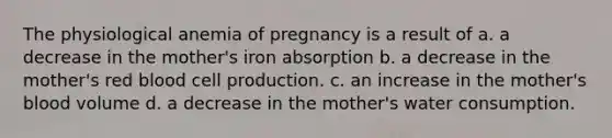 The physiological anemia of pregnancy is a result of a. a decrease in the mother's iron absorption b. a decrease in the mother's red blood cell production. c. an increase in the mother's blood volume d. a decrease in the mother's water consumption.