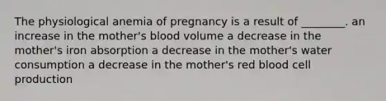 The physiological anemia of pregnancy is a result of ________. an increase in the mother's blood volume a decrease in the mother's iron absorption a decrease in the mother's water consumption a decrease in the mother's red blood cell production