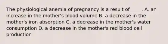 The physiological anemia of pregnancy is a result of_____. A. an increase in the mother's blood volume B. a decrease in the mother's iron absorption C. a decrease in the mother's water consumption D. a decrease in the mother's red blood cell production