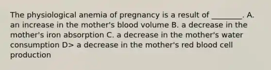 The physiological anemia of pregnancy is a result of ________. A. an increase in the mother's blood volume B. a decrease in the mother's iron absorption C. a decrease in the mother's water consumption D> a decrease in the mother's red blood cell production