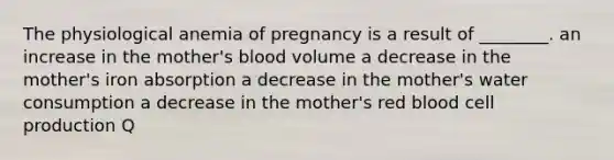 The physiological anemia of pregnancy is a result of ________. an increase in the mother's blood volume a decrease in the mother's iron absorption a decrease in the mother's water consumption a decrease in the mother's red blood cell production Q