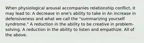 When physiological arousal accompanies relationship conflict, it may lead to: A decrease in one's ability to take in An increase in defensiveness and what we call the "summarizing yourself syndrome." A reduction in the ability to be creative in problem-solving. A reduction in the ability to listen and empathize. All of the above.