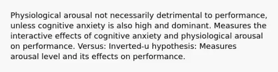 Physiological arousal not necessarily detrimental to performance, unless cognitive anxiety is also high and dominant. Measures the interactive effects of cognitive anxiety and physiological arousal on performance. Versus: Inverted-u hypothesis: Measures arousal level and its effects on performance.